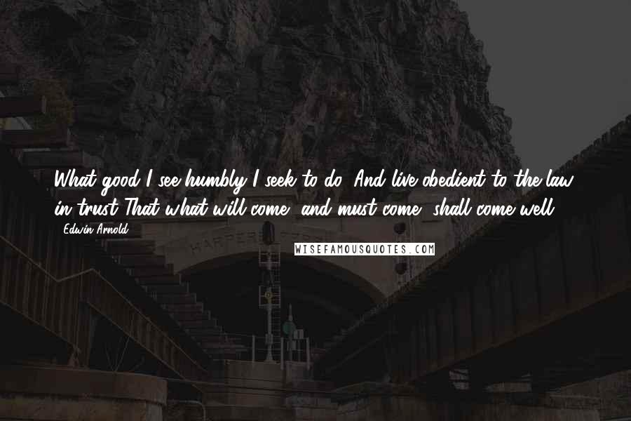 Edwin Arnold quotes: What good I see humbly I seek to do, And live obedient to the law, in trust That what will come, and must come, shall come well. Edwin Arnold quotes: What good I see humbly I seek to do, And live obedient to the law, in trust That what will come, and must come, shall come well.