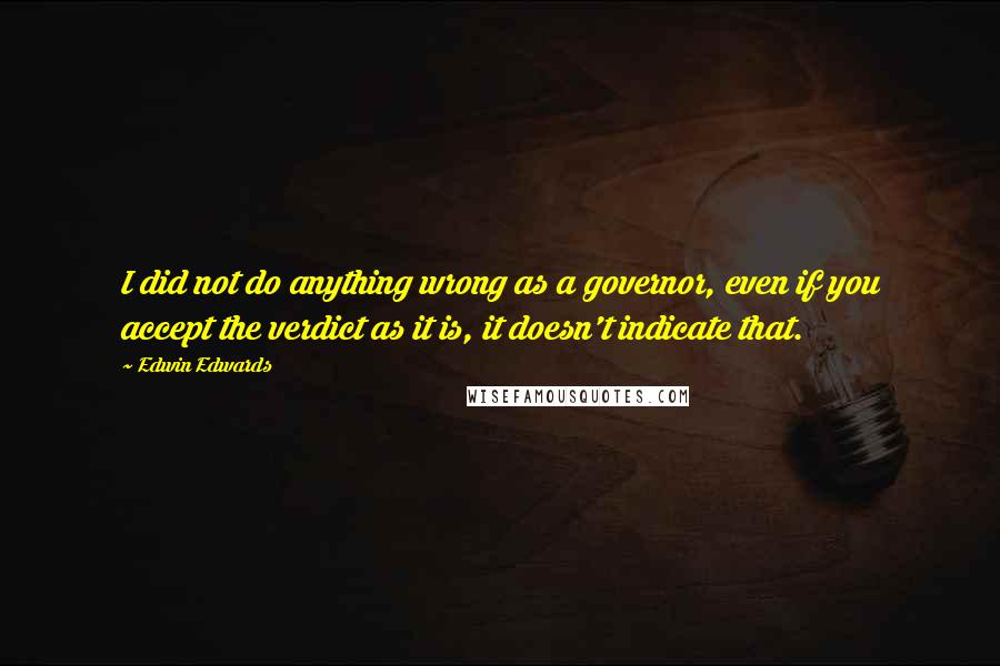 Edwin Edwards quotes: I did not do anything wrong as a governor, even if you accept the verdict as it is, it doesn't indicate that. Edwin Edwards quotes: I did not do anything wrong as a governor, even if you accept the verdict as it is, it doesn't indicate that.