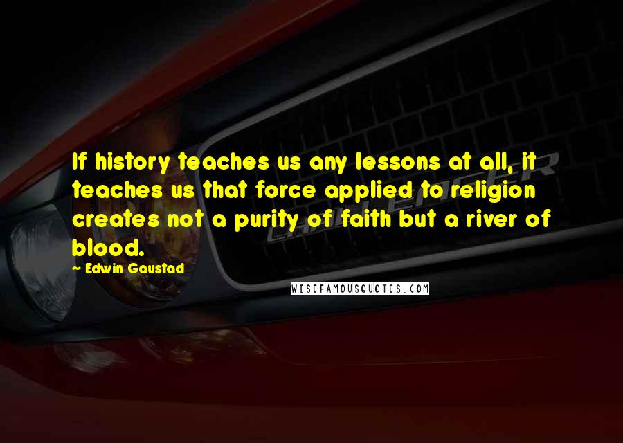 Edwin Gaustad quotes: If history teaches us any lessons at all, it teaches us that force applied to religion creates not a purity of faith but a river of blood.