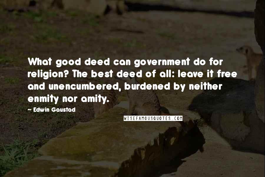 Edwin Gaustad quotes: What good deed can government do for religion? The best deed of all: leave it free and unencumbered, burdened by neither enmity nor amity.
