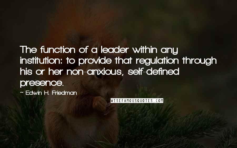 Edwin H. Friedman quotes: The function of a leader within any institution: to provide that regulation through his or her non-anxious, self-defined presence.