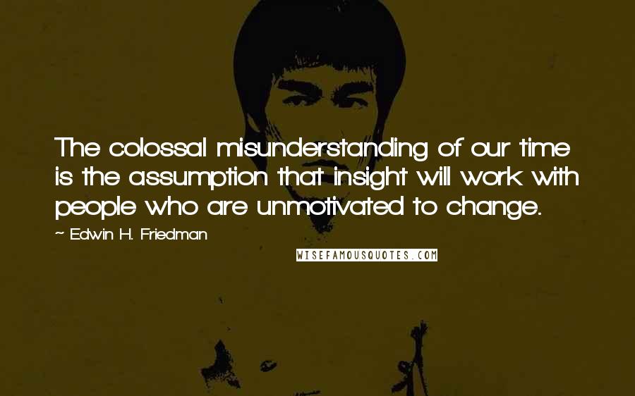 Edwin H. Friedman quotes: The colossal misunderstanding of our time is the assumption that insight will work with people who are unmotivated to change.