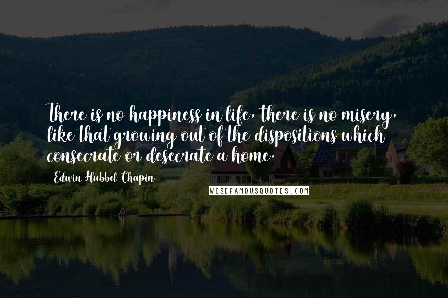Edwin Hubbel Chapin quotes: There is no happiness in life, there is no misery, like that growing out of the dispositions which consecrate or desecrate a home.