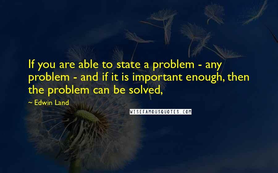 Edwin Land quotes: If you are able to state a problem - any problem - and if it is important enough, then the problem can be solved,