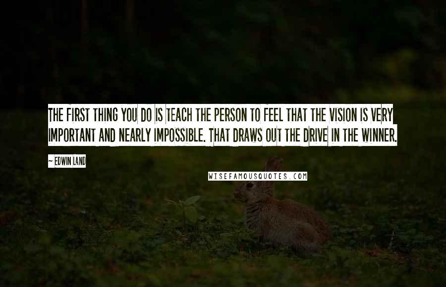 Edwin Land quotes: The first thing you do is teach the person to feel that the vision is very important and nearly impossible. That draws out the drive in the winner.