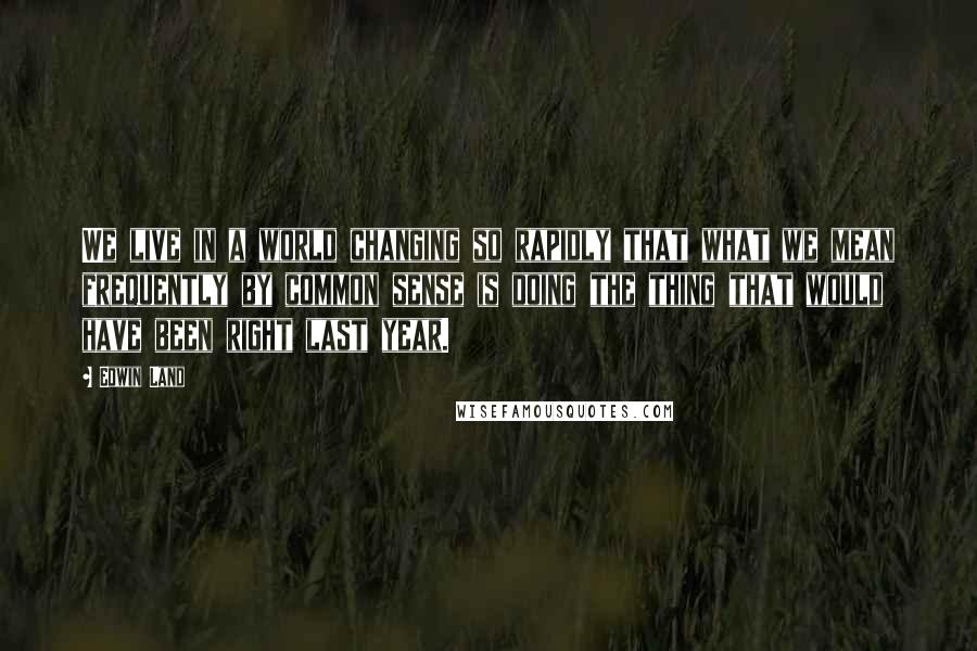 Edwin Land quotes: We live in a world changing so rapidly that what we mean frequently by common sense is doing the thing that would have been right last year.