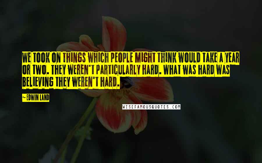 Edwin Land quotes: We took on things which people might think would take a year or two. They weren't particularly hard. What was hard was believing they weren't hard.