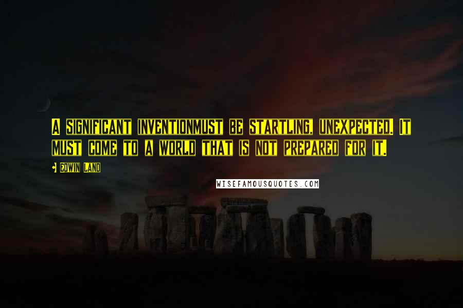 Edwin Land quotes: A significant inventionmust be startling, unexpected. It must come to a world that is not prepared for it.