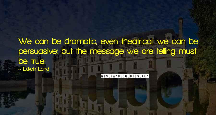 Edwin Land quotes: We can be dramatic, even theatrical; we can be persuasive; but the message we are telling must be true. Edwin Land quotes: We can be dramatic, even theatrical; we can be persuasive; but the message we are telling must be true.