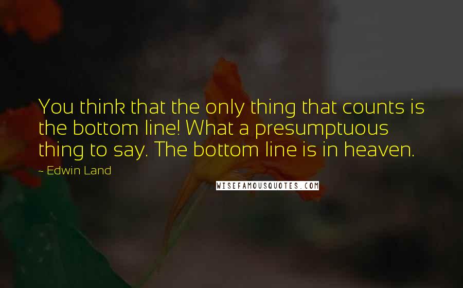 Edwin Land quotes: You think that the only thing that counts is the bottom line! What a presumptuous thing to say. The bottom line is in heaven. Edwin Land quotes: You think that the only thing that counts is the bottom line! What a presumptuous thing to say. The bottom line is in heaven.