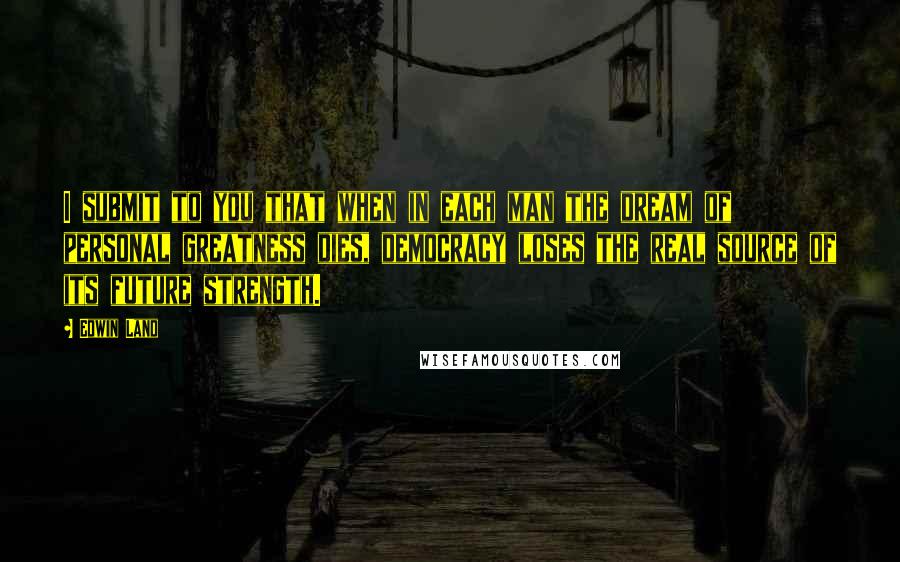 Edwin Land quotes: I submit to you that when in each man the dream of personal greatness dies, democracy loses the real source of its future strength.
