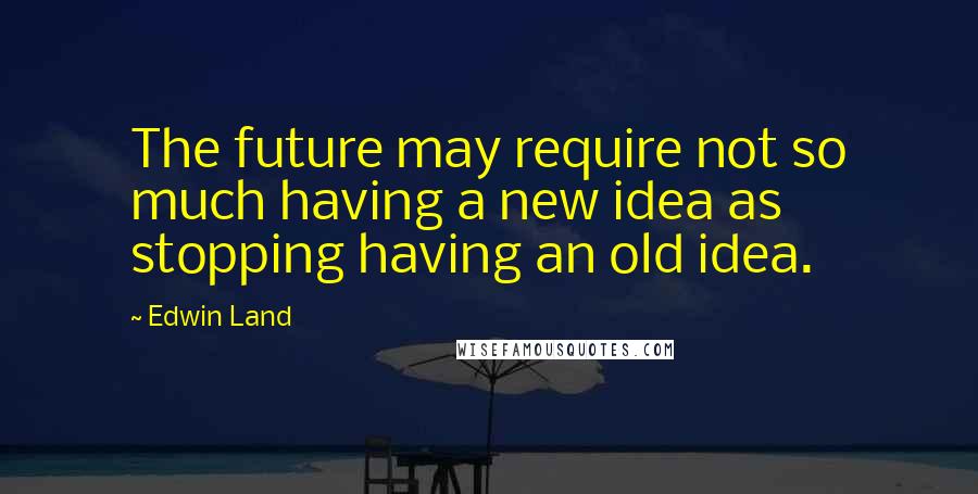 Edwin Land quotes: The future may require not so much having a new idea as stopping having an old idea.