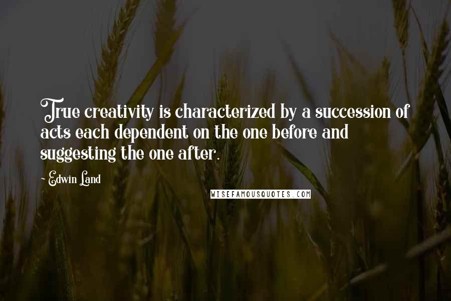 Edwin Land quotes: True creativity is characterized by a succession of acts each dependent on the one before and suggesting the one after. Edwin Land quotes: True creativity is characterized by a succession of acts each dependent on the one before and suggesting the one after.