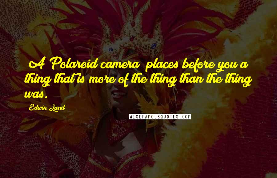 Edwin Land quotes: [A Polaroid camera] places before you a thing that is more of the thing than the thing was.