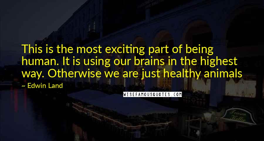 Edwin Land quotes: This is the most exciting part of being human. It is using our brains in the highest way. Otherwise we are just healthy animals