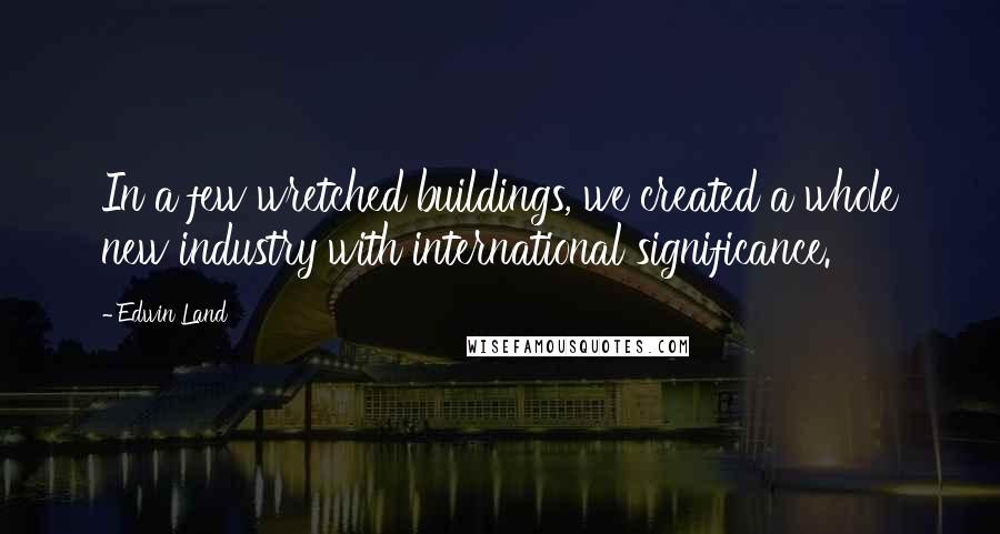 Edwin Land quotes: In a few wretched buildings, we created a whole new industry with international significance.
