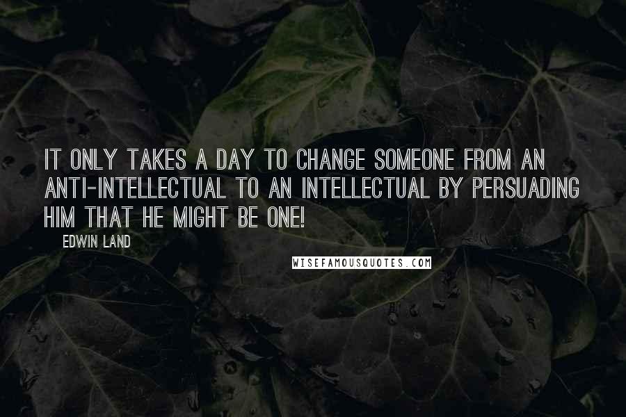 Edwin Land quotes: It only takes a day to change someone from an anti-intellectual to an intellectual by persuading him that he might be one!