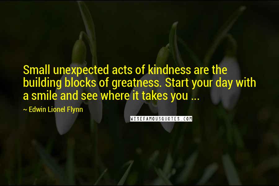 Edwin Lionel Flynn quotes: Small unexpected acts of kindness are the building blocks of greatness. Start your day with a smile and see where it takes you ... Edwin Lionel Flynn quotes: Small unexpected acts of kindness are the building blocks of greatness. Start your day with a smile and see where it takes you ...