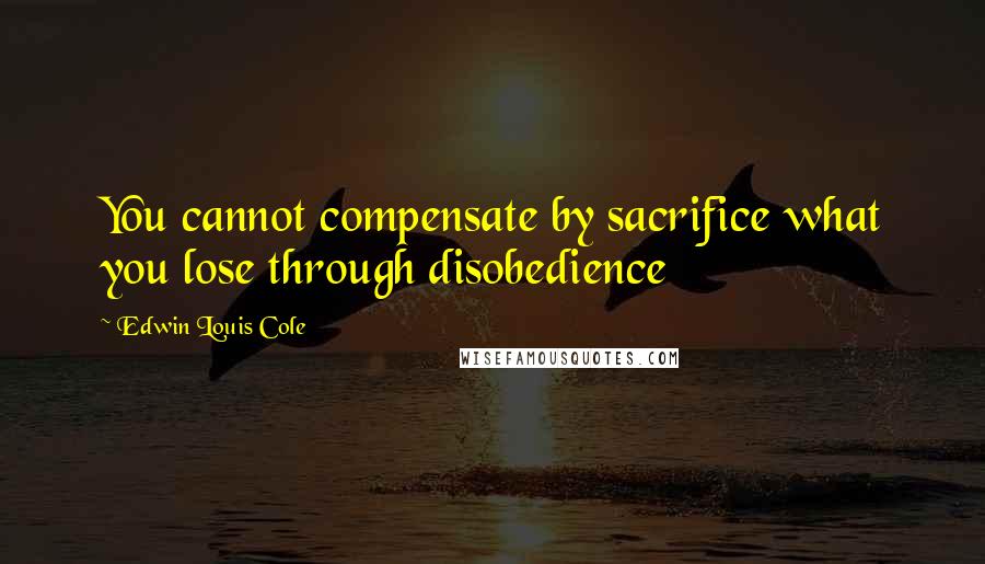 Edwin Louis Cole quotes: You cannot compensate by sacrifice what you lose through disobedience