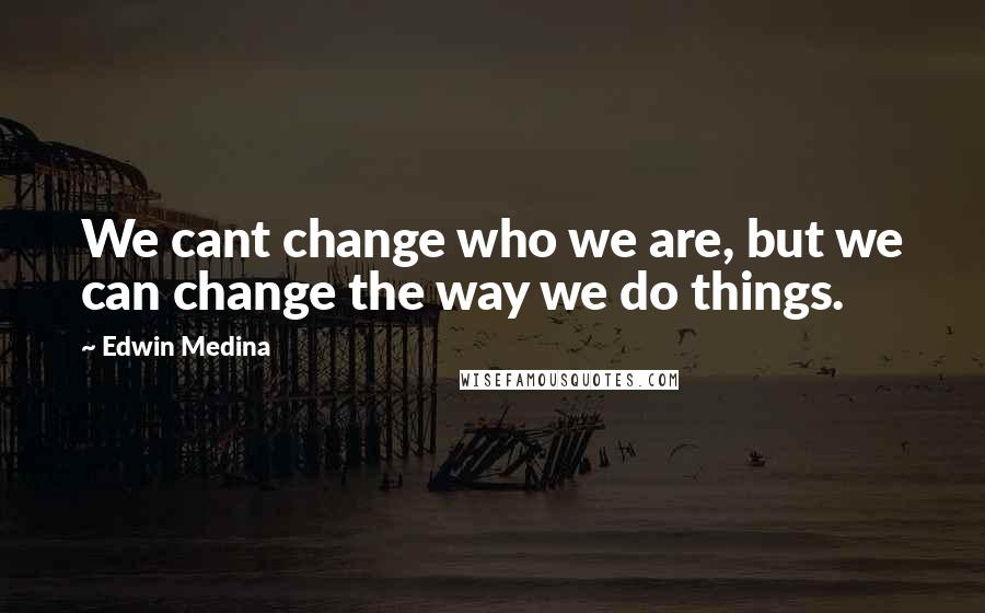 Edwin Medina quotes: We cant change who we are, but we can change the way we do things.
