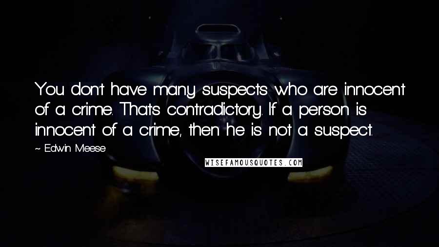 Edwin Meese quotes: You don't have many suspects who are innocent of a crime. That's contradictory. If a person is innocent of a crime, then he is not a suspect. Edwin Meese quotes: You don't have many suspects who are innocent of a crime. That's contradictory. If a person is innocent of a crime, then he is not a suspect.