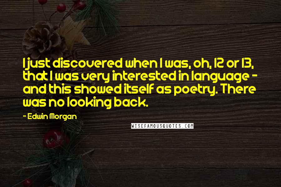 Edwin Morgan quotes: I just discovered when I was, oh, 12 or 13, that I was very interested in language - and this showed itself as poetry. There was no looking back.