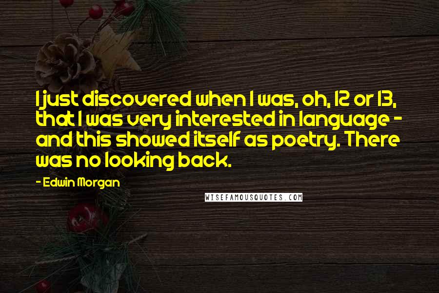 Edwin Morgan quotes: I just discovered when I was, oh, 12 or 13, that I was very interested in language - and this showed itself as poetry. There was no looking back. Edwin Morgan quotes: I just discovered when I was, oh, 12 or 13, that I was very interested in language - and this showed itself as poetry. There was no looking back.