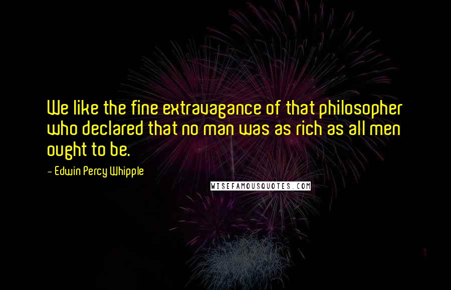 Edwin Percy Whipple quotes: We like the fine extravagance of that philosopher who declared that no man was as rich as all men ought to be.