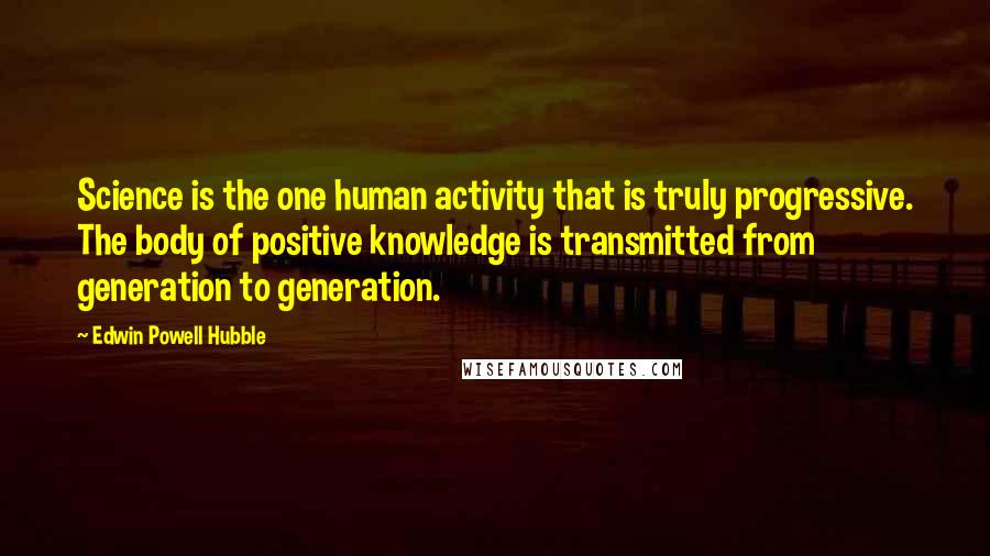 Edwin Powell Hubble quotes: Science is the one human activity that is truly progressive. The body of positive knowledge is transmitted from generation to generation. Edwin Powell Hubble quotes: Science is the one human activity that is truly progressive. The body of positive knowledge is transmitted from generation to generation.