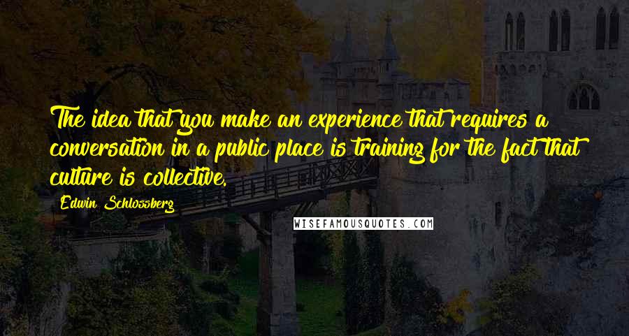 Edwin Schlossberg quotes: The idea that you make an experience that requires a conversation in a public place is training for the fact that culture is collective.