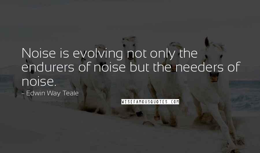 Edwin Way Teale quotes: Noise is evolving not only the endurers of noise but the needers of noise.