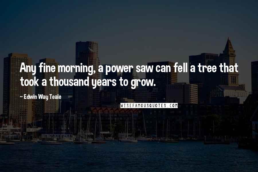Edwin Way Teale quotes: Any fine morning, a power saw can fell a tree that took a thousand years to grow.
