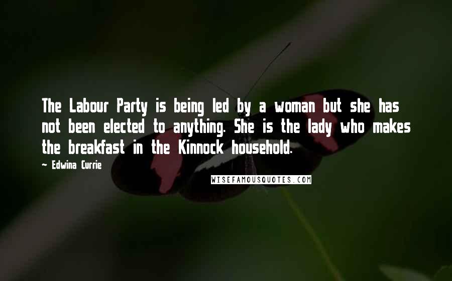 Edwina Currie quotes: The Labour Party is being led by a woman but she has not been elected to anything. She is the lady who makes the breakfast in the Kinnock household.