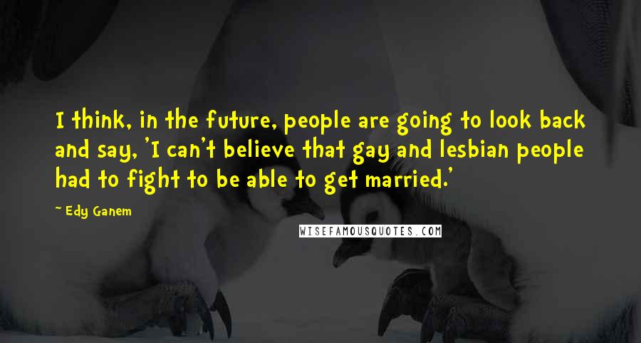 Edy Ganem quotes: I think, in the future, people are going to look back and say, 'I can't believe that gay and lesbian people had to fight to be able to get married.' Edy Ganem quotes: I think, in the future, people are going to look back and say, 'I can't believe that gay and lesbian people had to fight to be able to get married.'