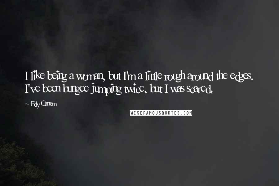 Edy Ganem quotes: I like being a woman, but I'm a little rough around the edges. I've been bungee jumping twice, but I was scared.