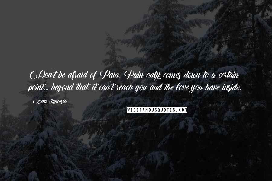 Eeva Lancaster quotes: Don't be afraid of Pain. Pain only comes down to a certain point... beyond that, it can't reach you and the love you have inside. Eeva Lancaster quotes: Don't be afraid of Pain. Pain only comes down to a certain point... beyond that, it can't reach you and the love you have inside.