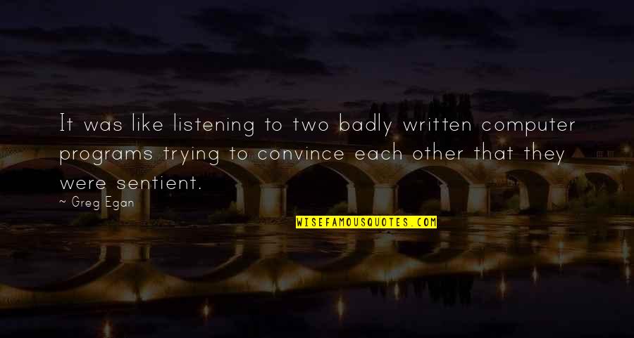 Egan Quotes By Greg Egan: It was like listening to two badly written Egan Quotes By Greg Egan: It was like listening to two badly written
