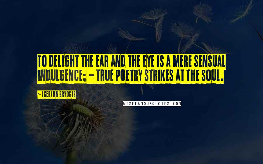 Egerton Brydges quotes: To delight the ear and the eye is a mere sensual indulgence; - true poetry strikes at the soul.