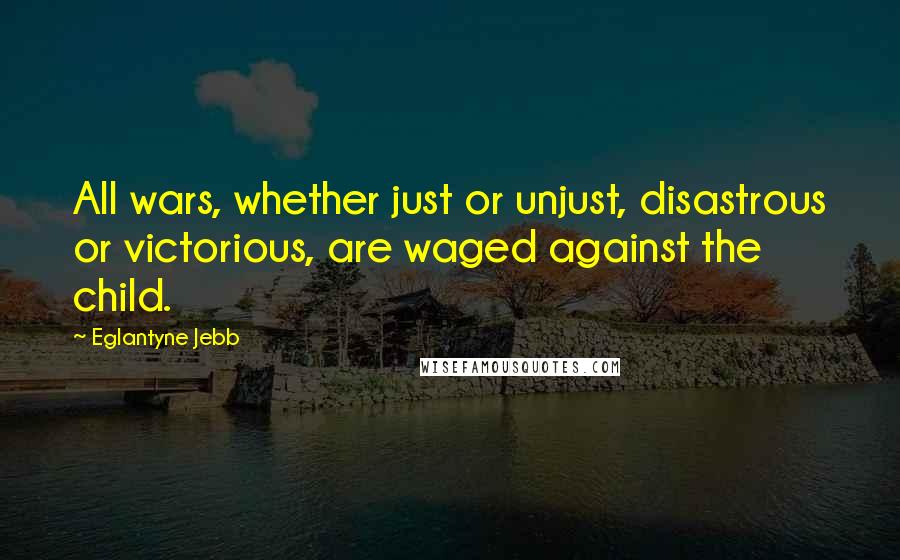 Eglantyne Jebb quotes: All wars, whether just or unjust, disastrous or victorious, are waged against the child.