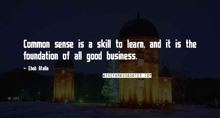 Ehab Atalla quotes: Common sense is a skill to learn, and it is the foundation of all good business.
