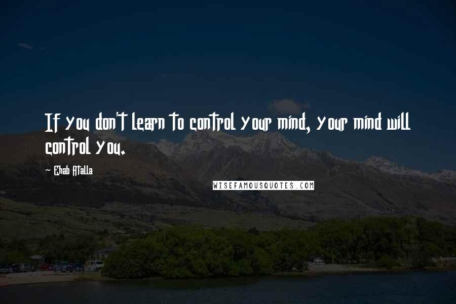 Ehab Atalla quotes: If you don't learn to control your mind, your mind will control you.