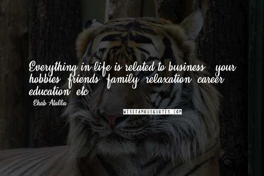 Ehab Atalla quotes: Everything in life is related to business - your hobbies, friends, family, relaxation, career, education, etc.