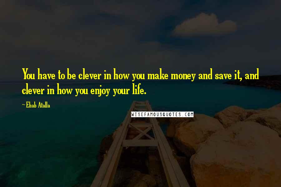 Ehab Atalla quotes: You have to be clever in how you make money and save it, and clever in how you enjoy your life.