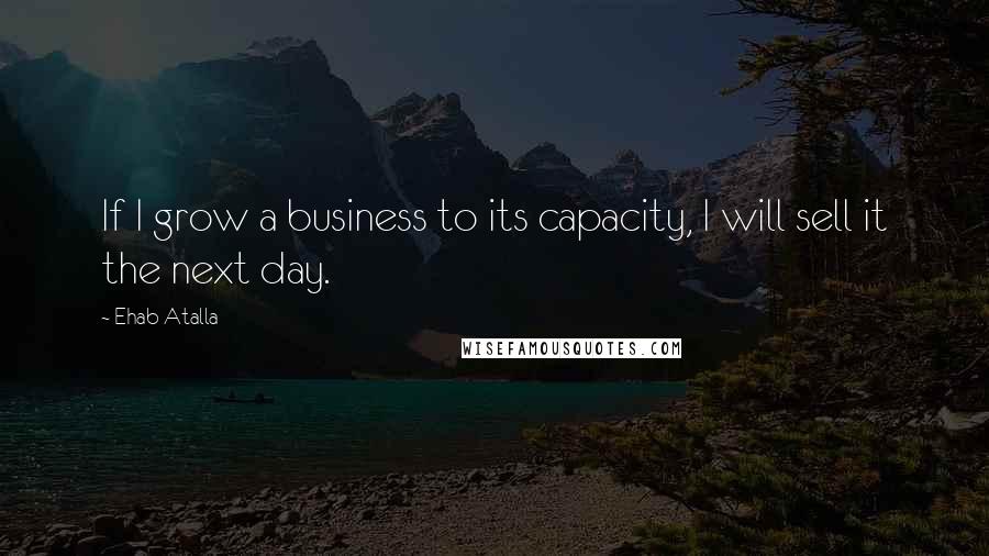 Ehab Atalla quotes: If I grow a business to its capacity, I will sell it the next day.