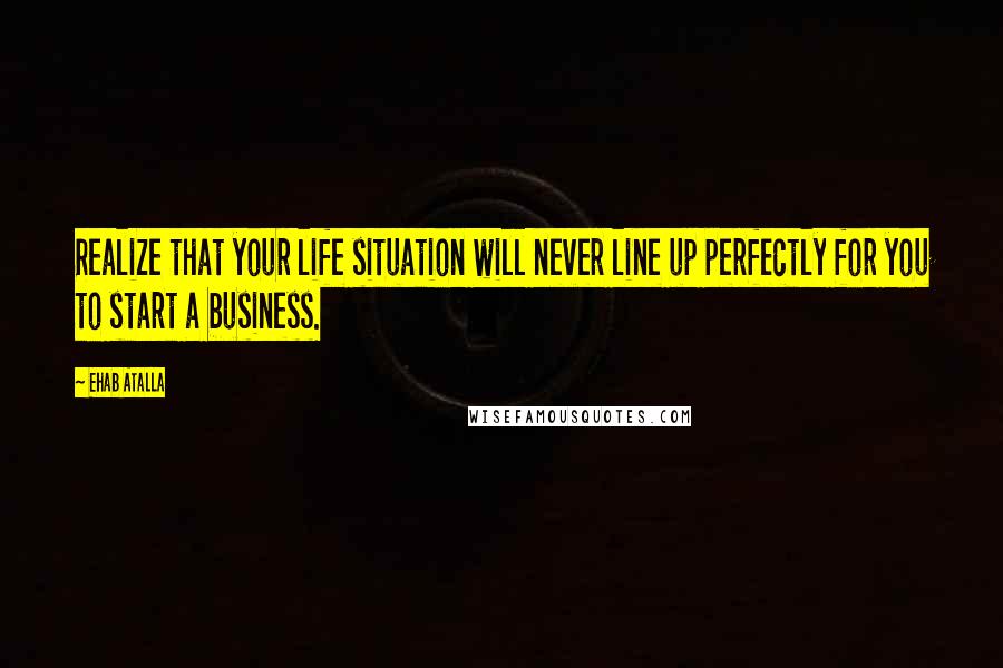 Ehab Atalla quotes: Realize that your life situation will never line up perfectly for you to start a business.