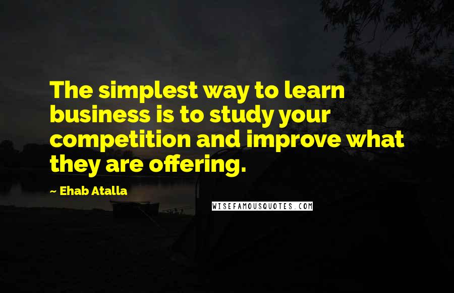 Ehab Atalla quotes: The simplest way to learn business is to study your competition and improve what they are offering.