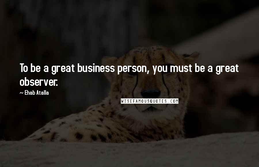 Ehab Atalla quotes: To be a great business person, you must be a great observer.