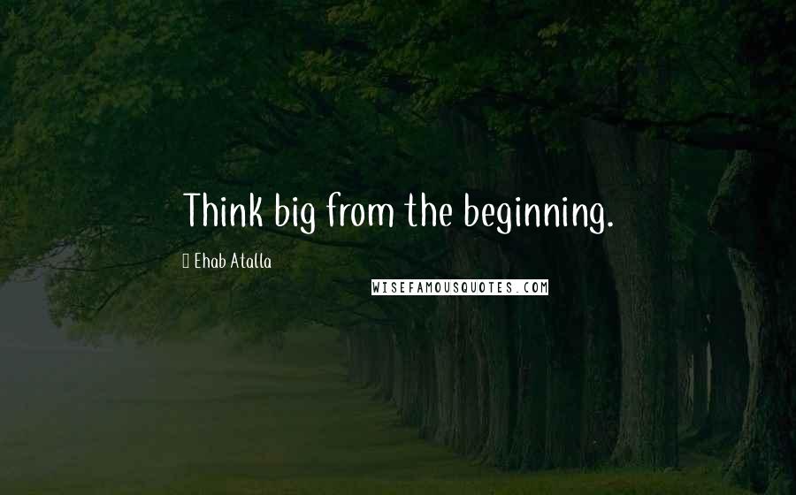 Ehab Atalla quotes: Think big from the beginning.