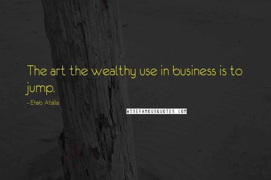 Ehab Atalla quotes: The art the wealthy use in business is to jump.