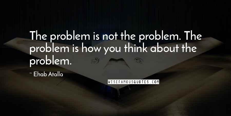 Ehab Atalla quotes: The problem is not the problem. The problem is how you think about the problem.